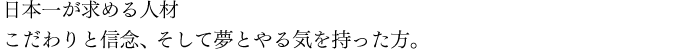 日本一が求める人材　こだわりと信念、そして夢とやる気を持った方。